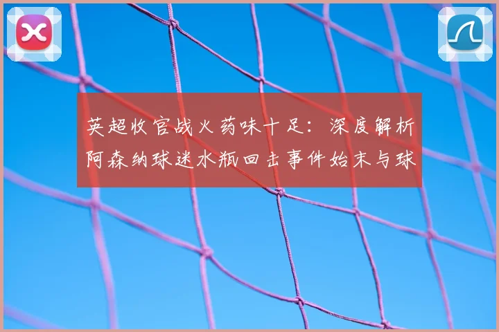 英超收官战火药味十足：深度解析阿森纳球迷水瓶回击事件始末与球场安全反思