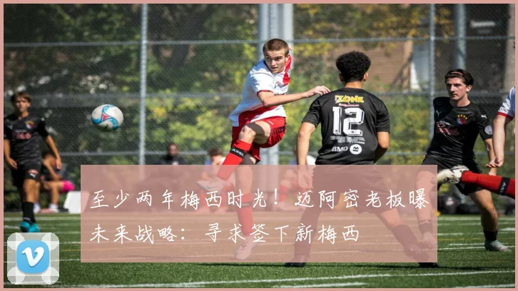 至少两年梅西时光！迈阿密老板曝未来战略：寻求签下新梅西