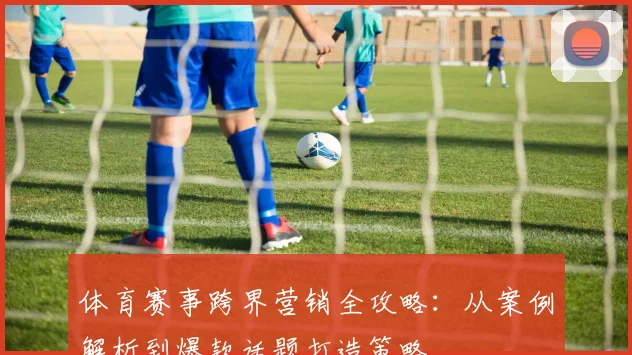 体育赛事跨界营销全攻略：从案例解析到爆款话题打造策略