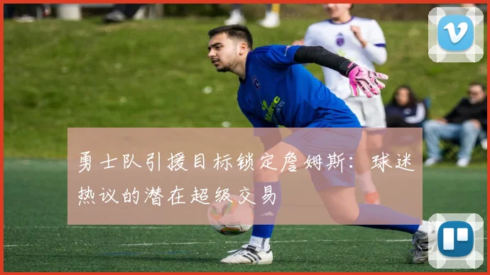 勇士队引援目标锁定詹姆斯：球迷热议的潜在超级交易