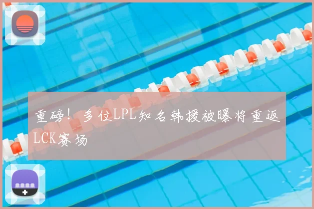 重磅！多位LPL知名韩援被曝将重返LCK赛场