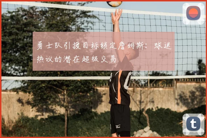 勇士队引援目标锁定詹姆斯：球迷热议的潜在超级交易