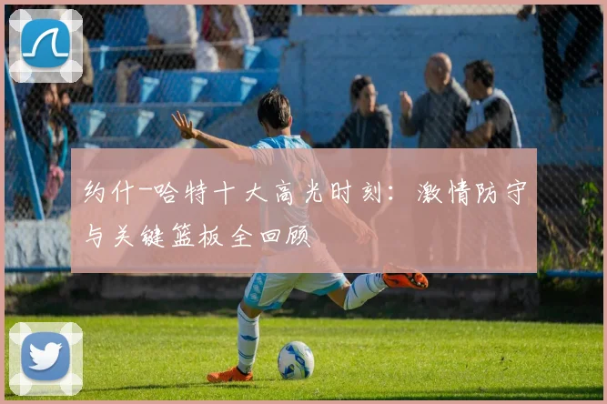 约什-哈特十大高光时刻：激情防守与关键篮板全回顾