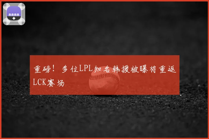 重磅！多位LPL知名韩援被曝将重返LCK赛场