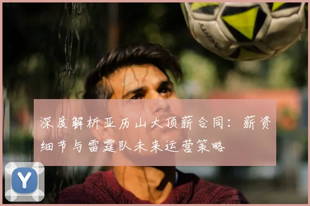 深度解析亚历山大顶薪合同：薪资细节与雷霆队未来运营策略