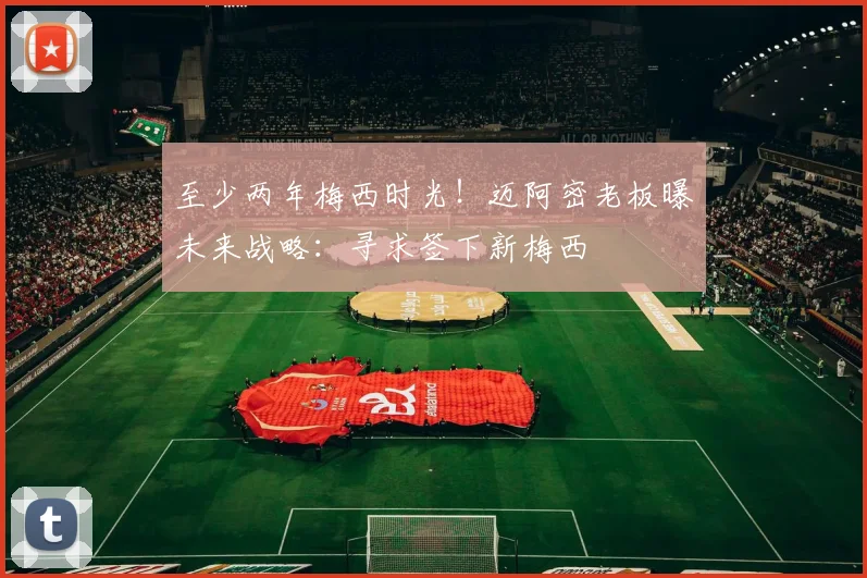 至少两年梅西时光！迈阿密老板曝未来战略：寻求签下新梅西