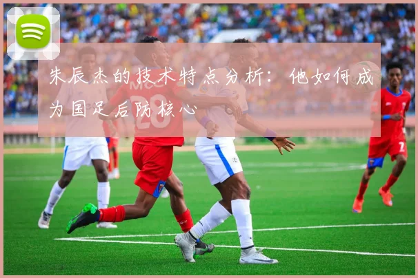 朱辰杰的技术特点分析：他如何成为国足后防核心