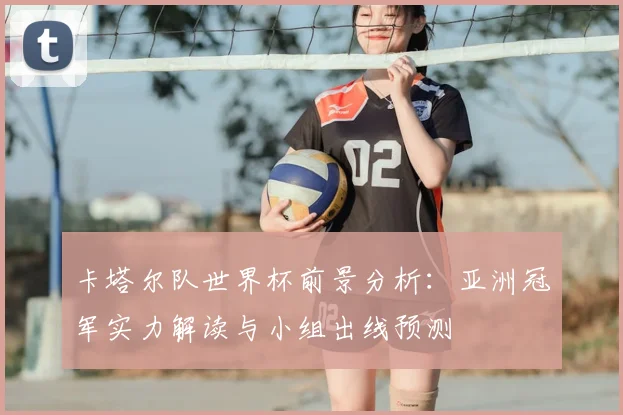 卡塔尔队世界杯前景分析：亚洲冠军实力解读与小组出线预测
