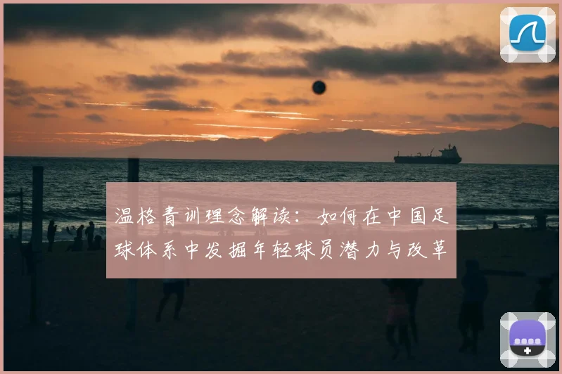 温格青训理念解读：如何在中国足球体系中发掘年轻球员潜力与改革方向
